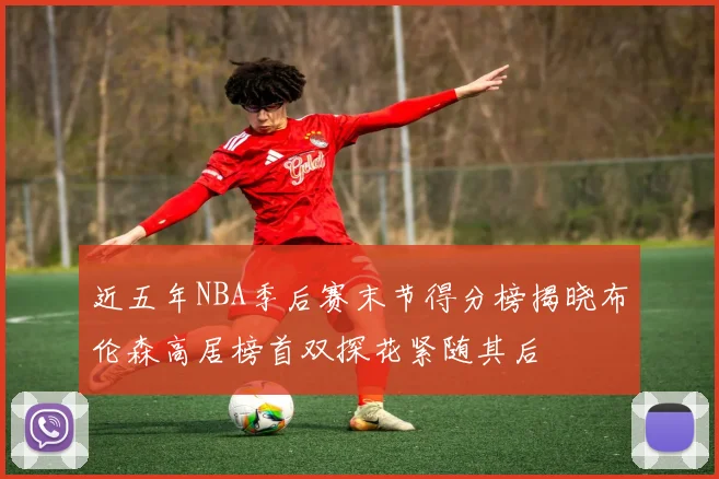 近五年NBA季后赛末节得分榜揭晓布伦森高居榜首双探花紧随其后