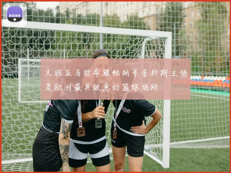 文班亚马称希腊帕纳辛奈科斯主场是欧洲最具敌意的篮球场所