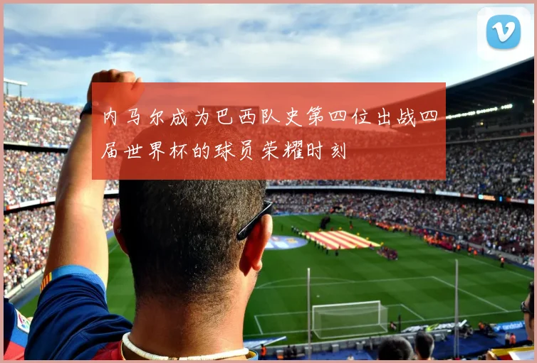 内马尔成为巴西队史第四位出战四届世界杯的球员荣耀时刻