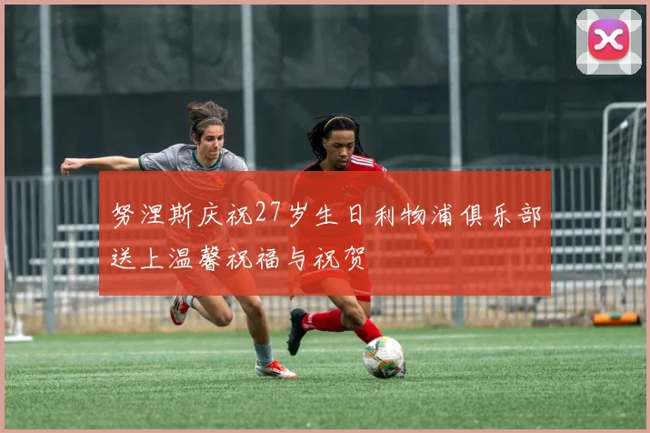 努涅斯庆祝27岁生日利物浦俱乐部送上温馨祝福与祝贺