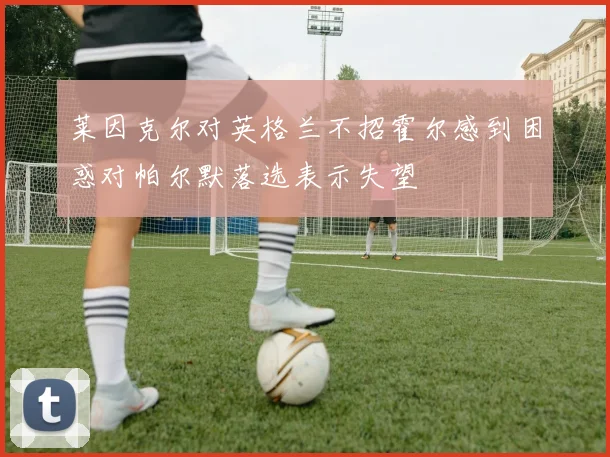 莱因克尔对英格兰不招霍尔感到困惑对帕尔默落选表示失望