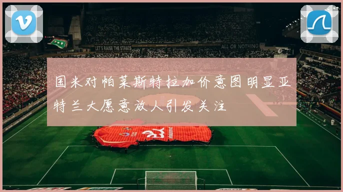 国米对帕莱斯特拉加价意图明显亚特兰大愿意放人引发关注