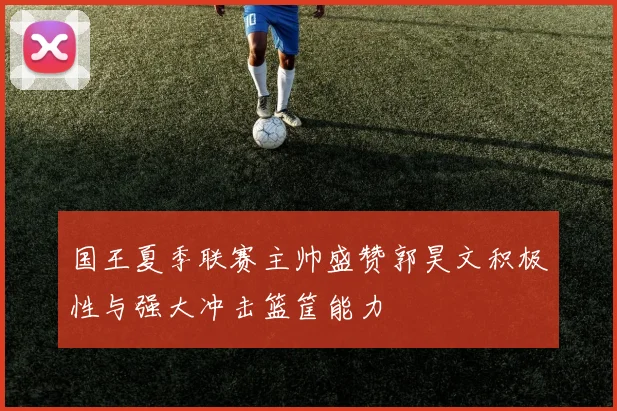 国王夏季联赛主帅盛赞郭昊文积极性与强大冲击篮筐能力