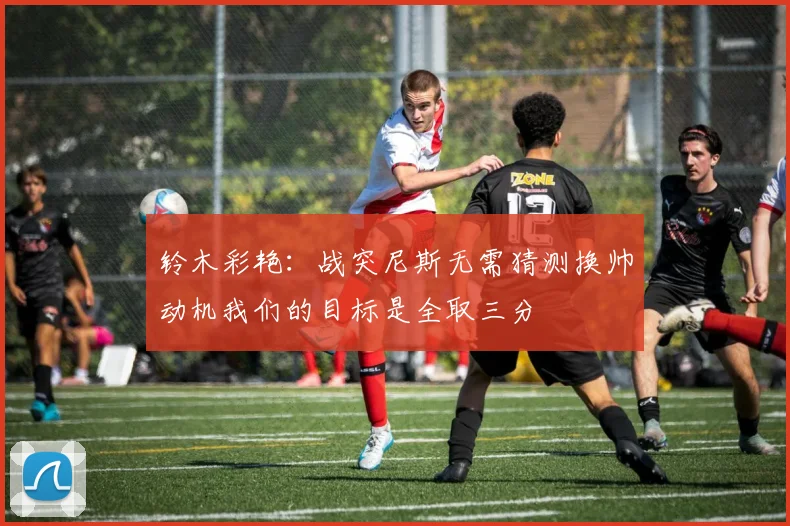 铃木彩艳：战突尼斯无需猜测换帅动机我们的目标是全取三分