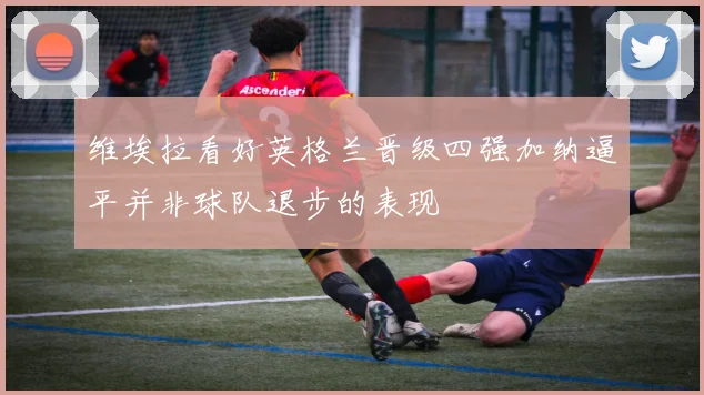 维埃拉看好英格兰晋级四强加纳逼平并非球队退步的表现