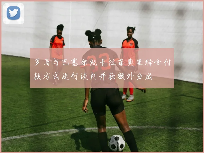 罗马与巴塞尔就卡拉菲奥里转会付款方式进行谈判并获额外分成