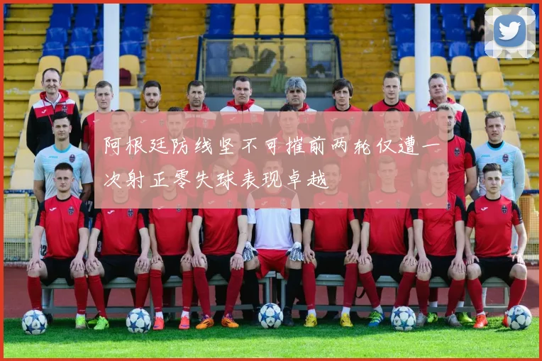 阿根廷防线坚不可摧前两轮仅遭一次射正零失球表现卓越