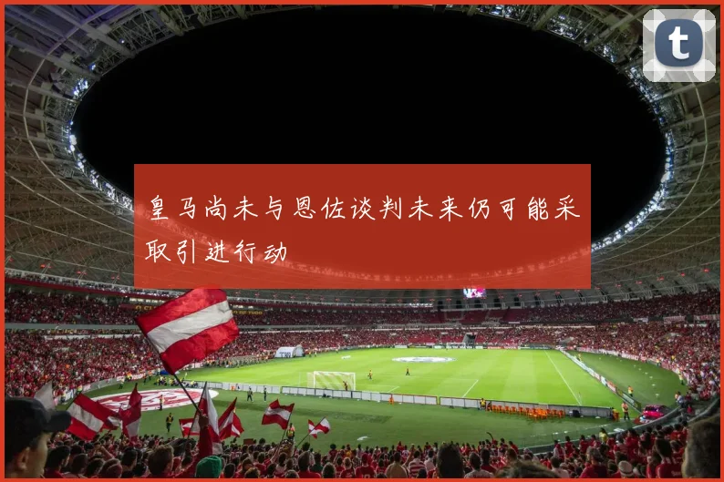 皇马尚未与恩佐谈判未来仍可能采取引进行动