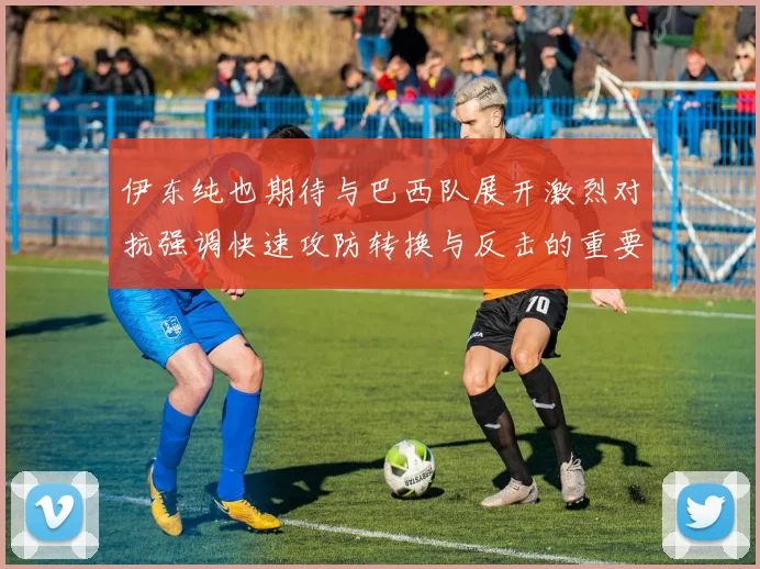 伊东纯也期待与巴西队展开激烈对抗强调快速攻防转换与反击的重要性
