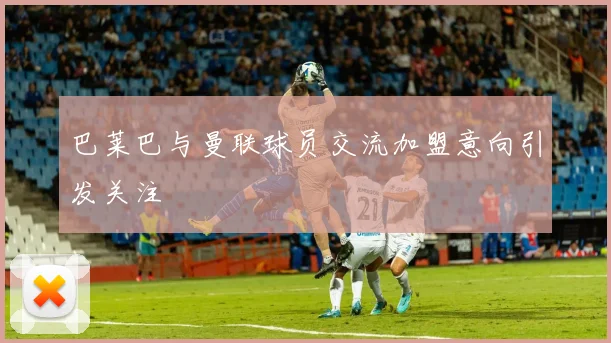 巴莱巴与曼联球员交流加盟意向引发关注