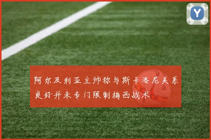 阿尔及利亚主帅称与斯卡洛尼关系良好并未专门限制梅西战术